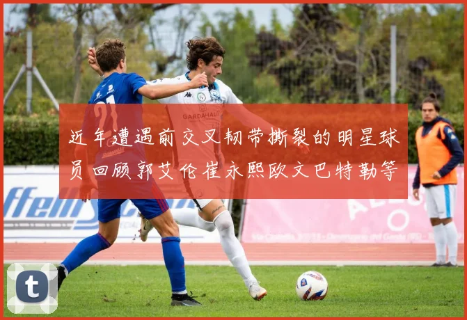 近年遭遇前交叉韧带撕裂的明星球员回顾郭艾伦崔永熙欧文巴特勒等人