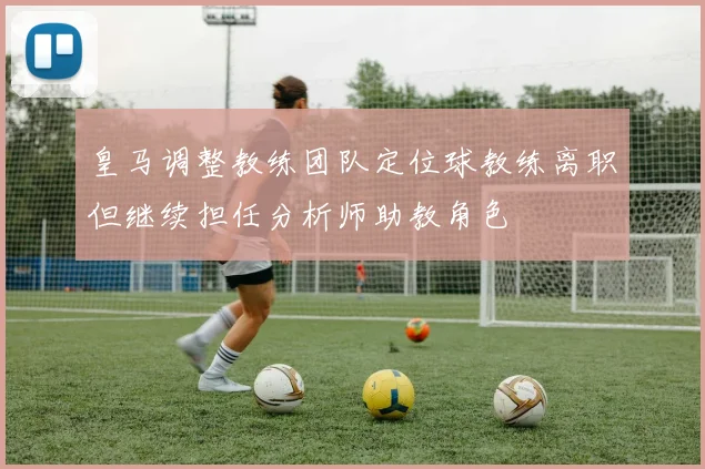 皇马调整教练团队定位球教练离职但继续担任分析师助教角色