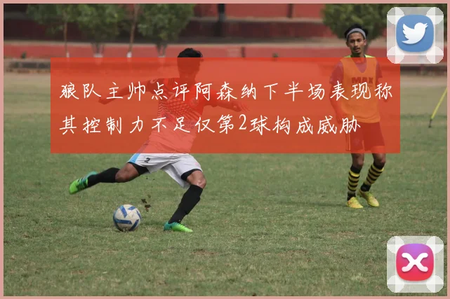 狼队主帅点评阿森纳下半场表现称其控制力不足仅第2球构成威胁