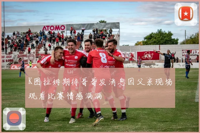 K图拉姆期待哥哥发消息因父亲现场观看比赛情感满满