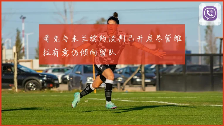 奇克与米兰续约谈判已开启尽管维拉有意仍倾向留队
