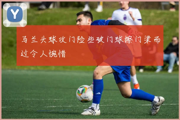 马兰头球攻门险些破门球擦门梁而过令人惋惜