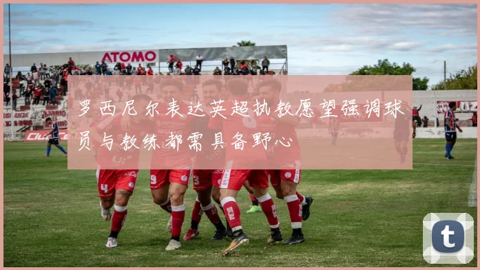罗西尼尔表达英超执教愿望强调球员与教练都需具备野心