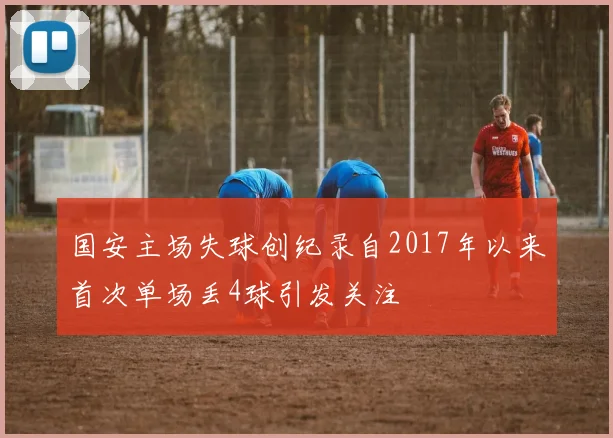 国安主场失球创纪录自2017年以来首次单场丢4球引发关注