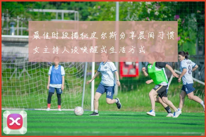 最佳时段揭秘皮尔斯分享晨间习惯女主持人谈唤醒式生活方式