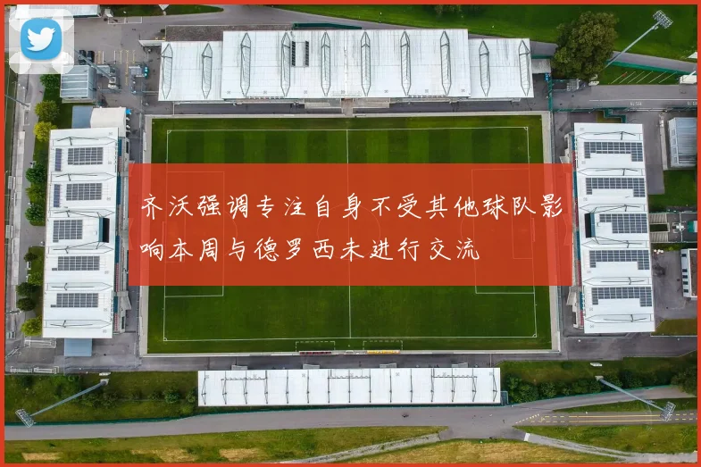 齐沃强调专注自身不受其他球队影响本周与德罗西未进行交流