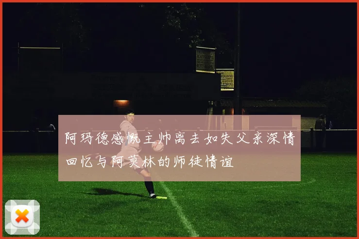 阿玛德感慨主帅离去如失父亲深情回忆与阿莫林的师徒情谊