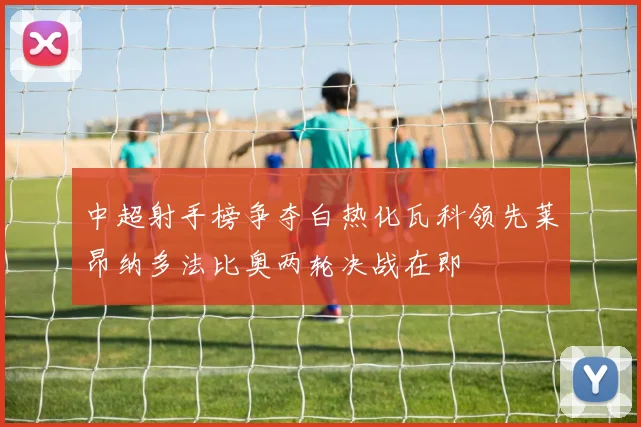 中超射手榜争夺白热化瓦科领先莱昂纳多法比奥两轮决战在即