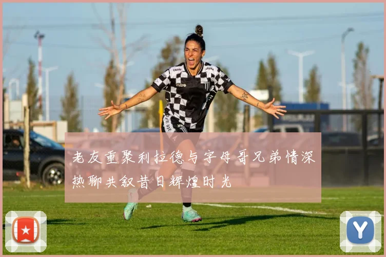 老友重聚利拉德与字母哥兄弟情深热聊共叙昔日辉煌时光