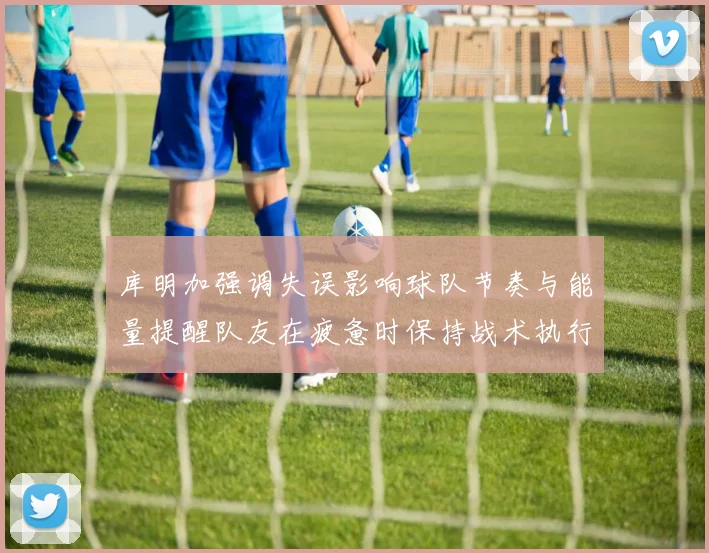 库明加强调失误影响球队节奏与能量提醒队友在疲惫时保持战术执行力