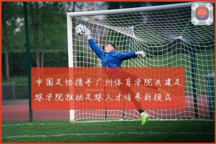 中国足协携手广州体育学院共建足球学院推动足球人才培养新模式