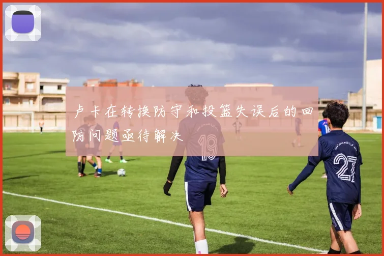 卢卡在转换防守和投篮失误后的回防问题亟待解决