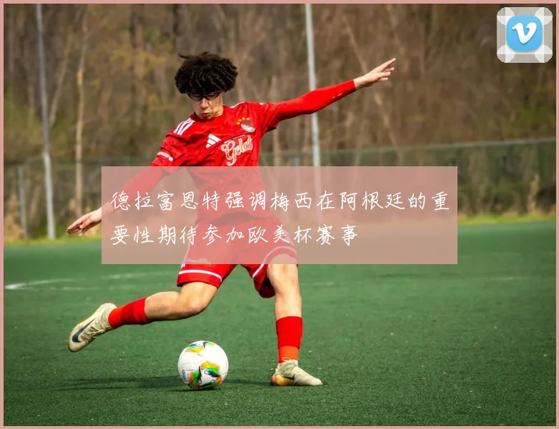 德拉富恩特强调梅西在阿根廷的重要性期待参加欧美杯赛事
